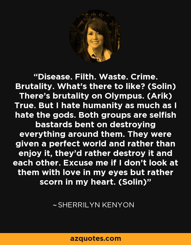 Disease. Filth. Waste. Crime. Brutality. What’s there to like? (Solin) There’s brutality on Olympus. (Arik) True. But I hate humanity as much as I hate the gods. Both groups are selfish bastards bent on destroying everything around them. They were given a perfect world and rather than enjoy it, they’d rather destroy it and each other. Excuse me if I don’t look at them with love in my eyes but rather scorn in my heart. (Solin) - Sherrilyn Kenyon