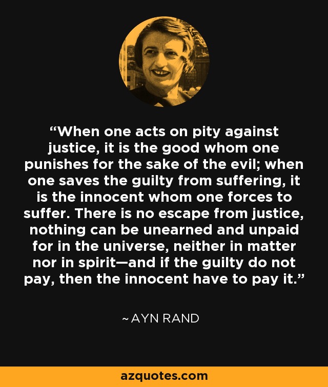 When one acts on pity against justice, it is the good whom one punishes for the sake of the evil; when one saves the guilty from suffering, it is the innocent whom one forces to suffer. There is no escape from justice, nothing can be unearned and unpaid for in the universe, neither in matter nor in spirit—and if the guilty do not pay, then the innocent have to pay it. - Ayn Rand