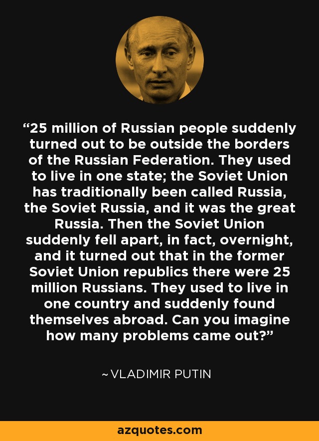 25 million of Russian people suddenly turned out to be outside the borders of the Russian Federation. They used to live in one state; the Soviet Union has traditionally been called Russia, the Soviet Russia, and it was the great Russia. Then the Soviet Union suddenly fell apart, in fact, overnight, and it turned out that in the former Soviet Union republics there were 25 million Russians. They used to live in one country and suddenly found themselves abroad. Can you imagine how many problems came out? - Vladimir Putin