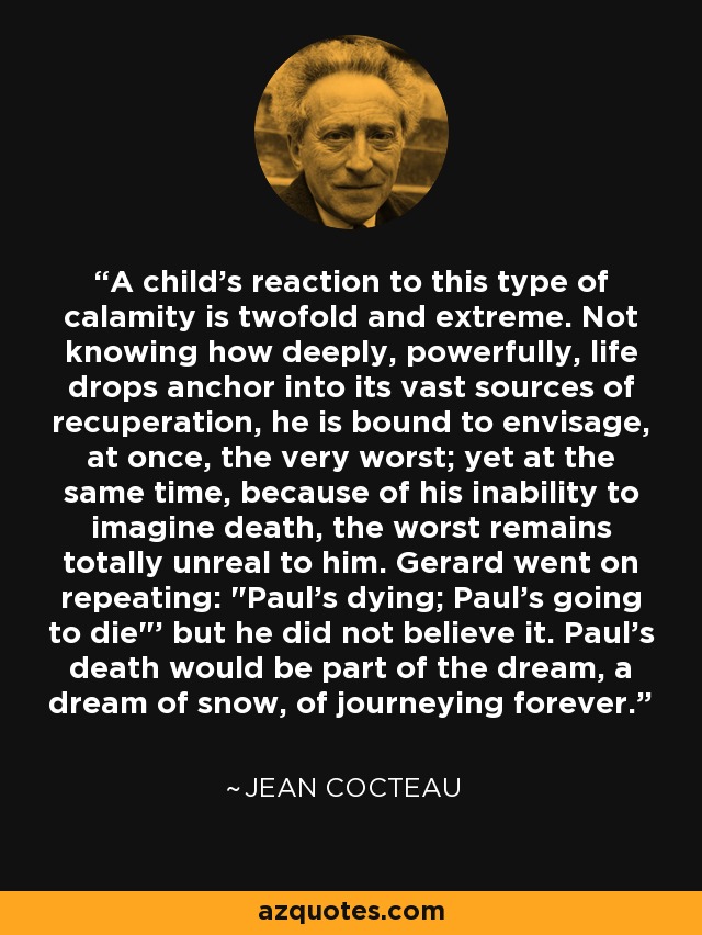 A child's reaction to this type of calamity is twofold and extreme. Not knowing how deeply, powerfully, life drops anchor into its vast sources of recuperation, he is bound to envisage, at once, the very worst; yet at the same time, because of his inability to imagine death, the worst remains totally unreal to him. Gerard went on repeating: 