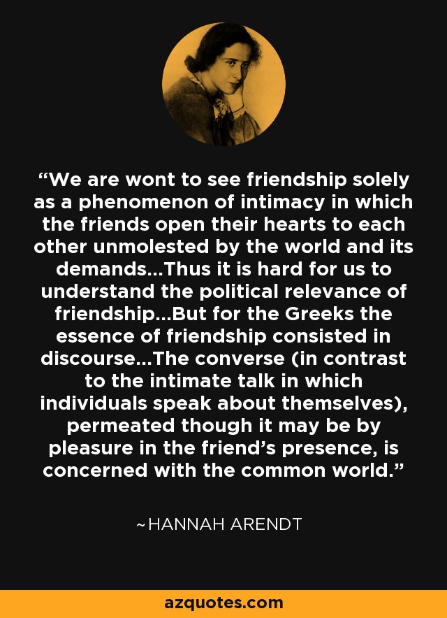 We are wont to see friendship solely as a phenomenon of intimacy in which the friends open their hearts to each other unmolested by the world and its demands...Thus it is hard for us to understand the political relevance of friendship...But for the Greeks the essence of friendship consisted in discourse...The converse (in contrast to the intimate talk in which individuals speak about themselves), permeated though it may be by pleasure in the friend’s presence, is concerned with the common world. - Hannah Arendt