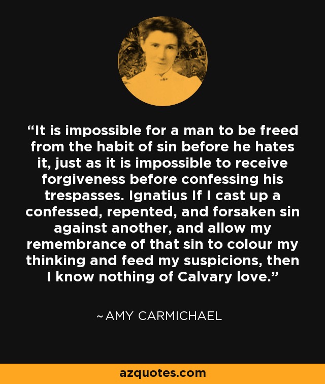 It is impossible for a man to be freed from the habit of sin before he hates it, just as it is impossible to receive forgiveness before confessing his trespasses. Ignatius If I cast up a confessed, repented, and forsaken sin against another, and allow my remembrance of that sin to colour my thinking and feed my suspicions, then I know nothing of Calvary love. - Amy Carmichael