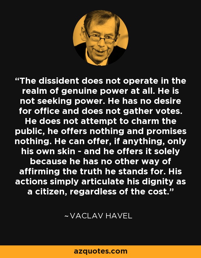 The dissident does not operate in the realm of genuine power at all. He is not seeking power. He has no desire for office and does not gather votes. He does not attempt to charm the public, he offers nothing and promises nothing. He can offer, if anything, only his own skin - and he offers it solely because he has no other way of affirming the truth he stands for. His actions simply articulate his dignity as a citizen, regardless of the cost. - Vaclav Havel