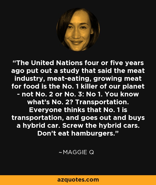 The United Nations four or five years ago put out a study that said the meat industry, meat-eating, growing meat for food is the No. 1 killer of our planet - not No. 2 or No. 3: No 1. You know what’s No. 2? Transportation. Everyone thinks that No. 1 is transportation, and goes out and buys a hybrid car. Screw the hybrid cars. Don’t eat hamburgers. - Maggie Q