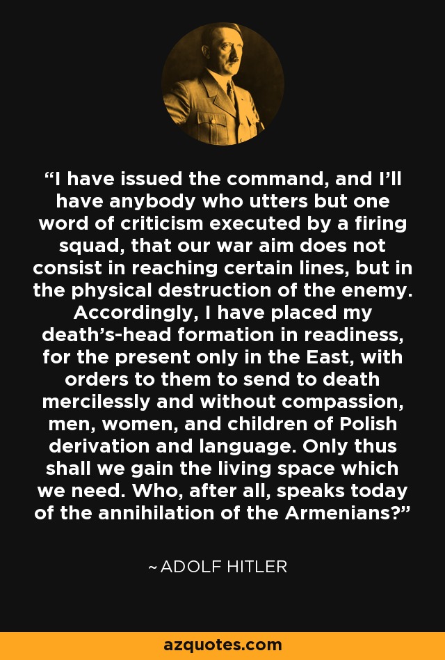 I have issued the command, and I'll have anybody who utters but one word of criticism executed by a firing squad, that our war aim does not consist in reaching certain lines, but in the physical destruction of the enemy. Accordingly, I have placed my death's-head formation in readiness, for the present only in the East, with orders to them to send to death mercilessly and without compassion, men, women, and children of Polish derivation and language. Only thus shall we gain the living space which we need. Who, after all, speaks today of the annihilation of the Armenians? - Adolf Hitler