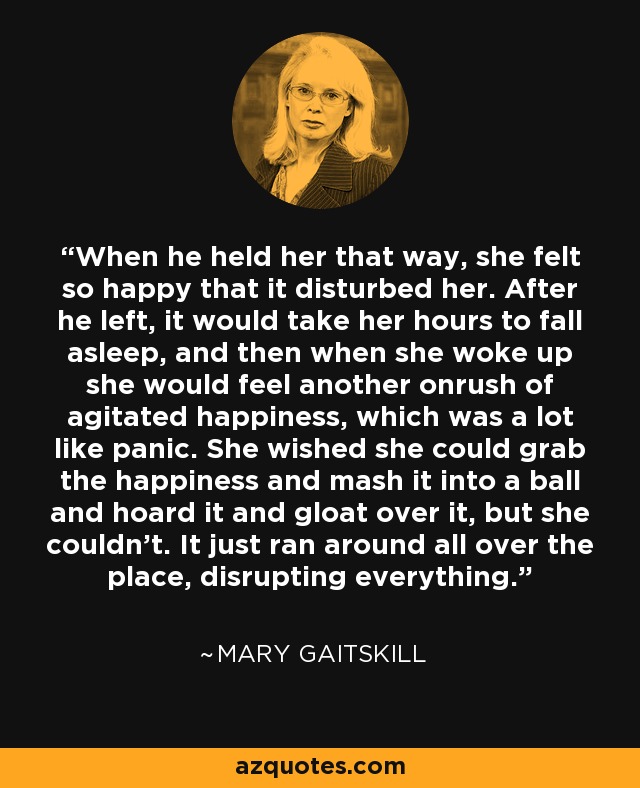 When he held her that way, she felt so happy that it disturbed her. After he left, it would take her hours to fall asleep, and then when she woke up she would feel another onrush of agitated happiness, which was a lot like panic. She wished she could grab the happiness and mash it into a ball and hoard it and gloat over it, but she couldn't. It just ran around all over the place, disrupting everything. - Mary Gaitskill