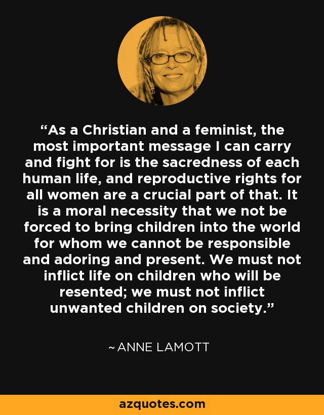 As a Christian and a feminist, the most important message I can carry and fight for is the sacredness of each human life, and reproductive rights for all women are a crucial part of that. It is a moral necessity that we not be forced to bring children into the world for whom we cannot be responsible and adoring and present. We must not inflict life on children who will be resented; we must not inflict unwanted children on society. - Anne Lamott