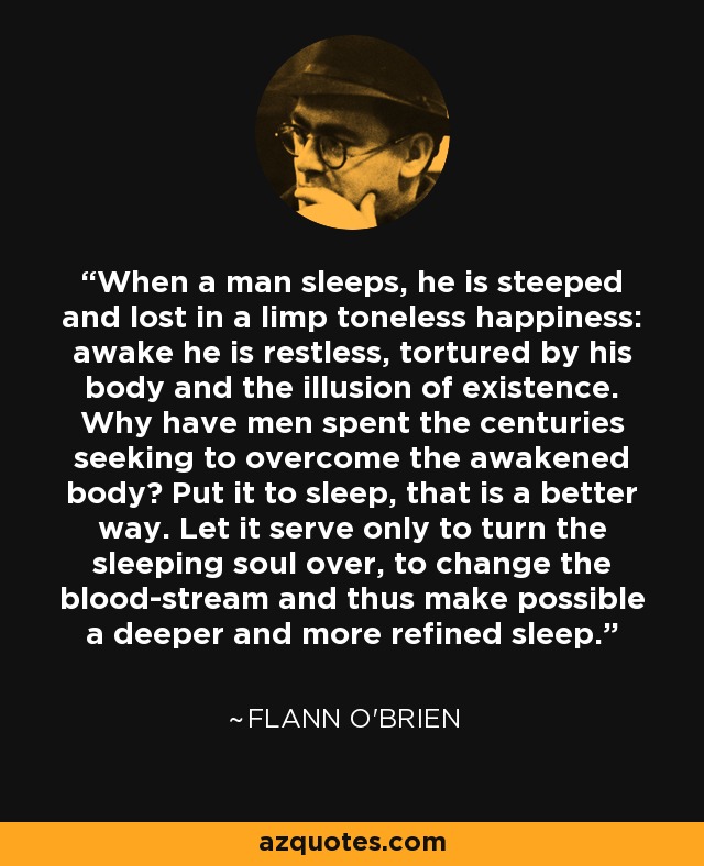 When a man sleeps, he is steeped and lost in a limp toneless happiness: awake he is restless, tortured by his body and the illusion of existence. Why have men spent the centuries seeking to overcome the awakened body? Put it to sleep, that is a better way. Let it serve only to turn the sleeping soul over, to change the blood-stream and thus make possible a deeper and more refined sleep. - Flann O'Brien
