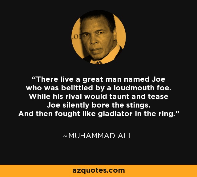 There live a great man named Joe who was belittled by a loudmouth foe. While his rival would taunt and tease Joe silently bore the stings. And then fought like gladiator in the ring. - Muhammad Ali