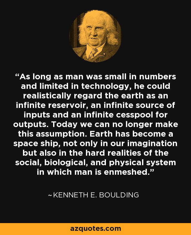 As long as man was small in numbers and limited in technology, he could realistically regard the earth as an infinite reservoir, an infinite source of inputs and an infinite cesspool for outputs. Today we can no longer make this assumption. Earth has become a space ship, not only in our imagination but also in the hard realities of the social, biological, and physical system in which man is enmeshed. - Kenneth E. Boulding