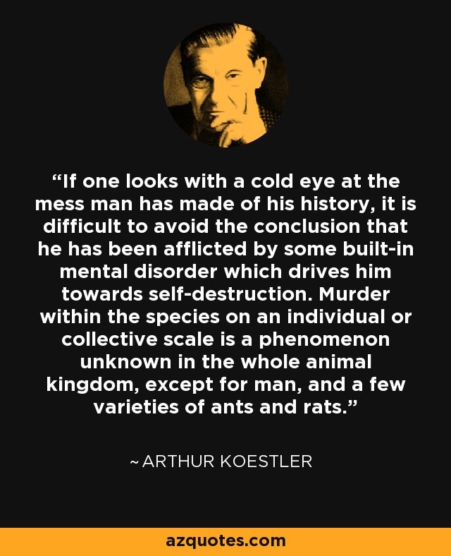 If one looks with a cold eye at the mess man has made of his history, it is difficult to avoid the conclusion that he has been afflicted by some built-in mental disorder which drives him towards self-destruction. Murder within the species on an individual or collective scale is a phenomenon unknown in the whole animal kingdom, except for man, and a few varieties of ants and rats. - Arthur Koestler