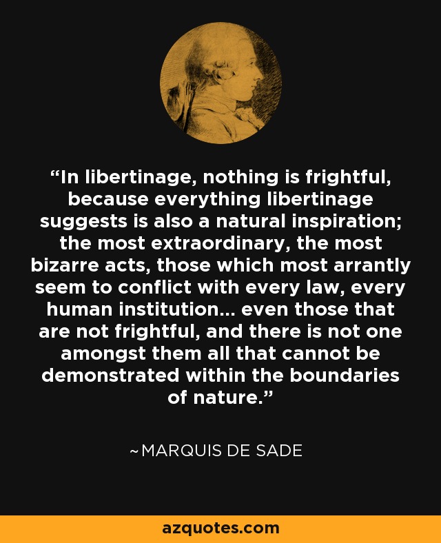 In libertinage, nothing is frightful, because everything libertinage suggests is also a natural inspiration; the most extraordinary, the most bizarre acts, those which most arrantly seem to conflict with every law, every human institution... even those that are not frightful, and there is not one amongst them all that cannot be demonstrated within the boundaries of nature. - Marquis de Sade