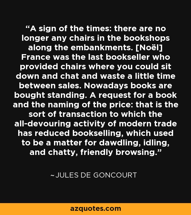 A sign of the times: there are no longer any chairs in the bookshops along the embankments. [Noël] France was the last bookseller who provided chairs where you could sit down and chat and waste a little time between sales. Nowadays books are bought standing. A request for a book and the naming of the price: that is the sort of transaction to which the all-devouring activity of modern trade has reduced bookselling, which used to be a matter for dawdling, idling, and chatty, friendly browsing. - Jules de Goncourt