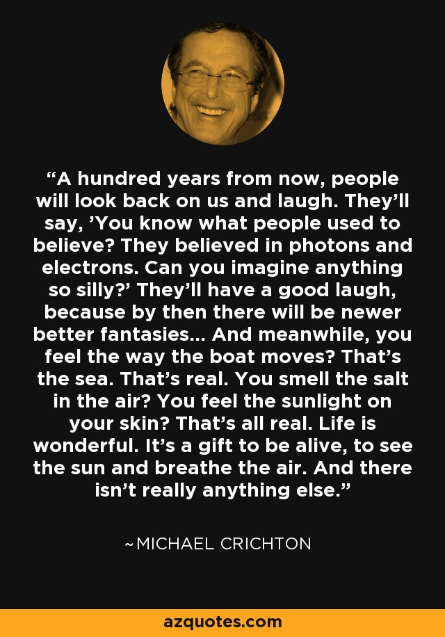 A hundred years from now, people will look back on us and laugh. They'll say, 'You know what people used to believe? They believed in photons and electrons. Can you imagine anything so silly?' They'll have a good laugh, because by then there will be newer better fantasies... And meanwhile, you feel the way the boat moves? That's the sea. That's real. You smell the salt in the air? You feel the sunlight on your skin? That's all real. Life is wonderful. It's a gift to be alive, to see the sun and breathe the air. And there isn't really anything else. - Michael Crichton