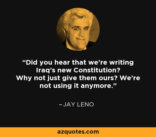 Did you hear that we're writing Iraq's new Constitution? Why not just give them ours? We're not using it anymore. - Jay Leno