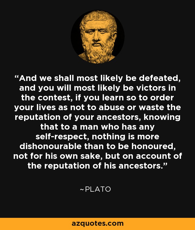 And we shall most likely be defeated, and you will most likely be victors in the contest, if you learn so to order your lives as not to abuse or waste the reputation of your ancestors, knowing that to a man who has any self-respect, nothing is more dishonourable than to be honoured, not for his own sake, but on account of the reputation of his ancestors. - Plato