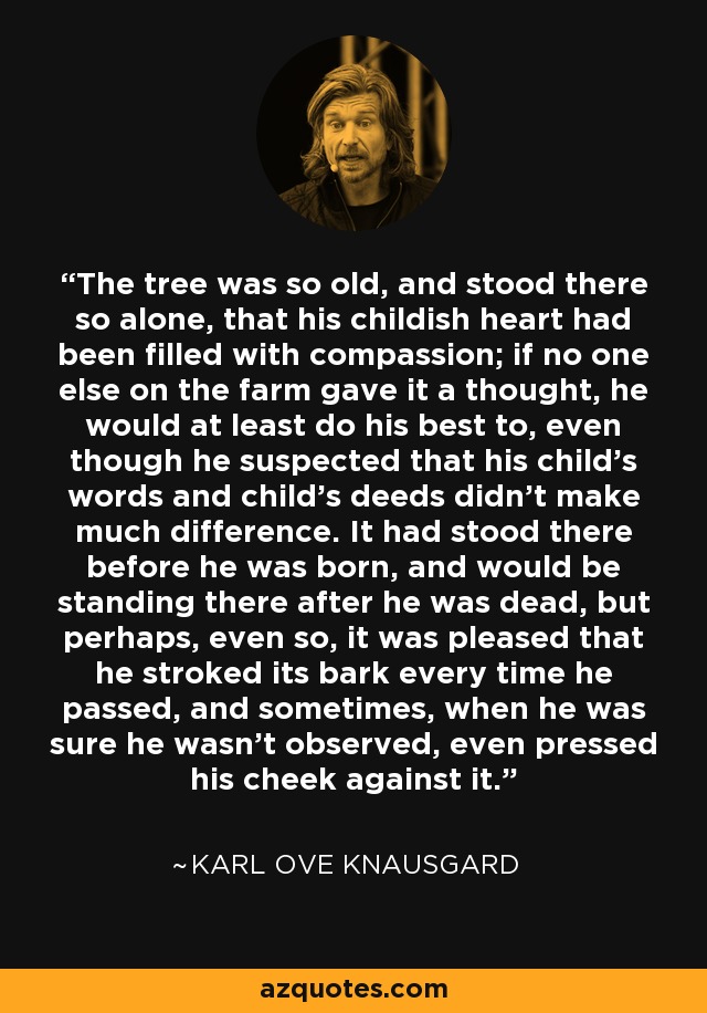 The tree was so old, and stood there so alone, that his childish heart had been filled with compassion; if no one else on the farm gave it a thought, he would at least do his best to, even though he suspected that his child's words and child's deeds didn't make much difference. It had stood there before he was born, and would be standing there after he was dead, but perhaps, even so, it was pleased that he stroked its bark every time he passed, and sometimes, when he was sure he wasn't observed, even pressed his cheek against it. - Karl Ove Knausgard