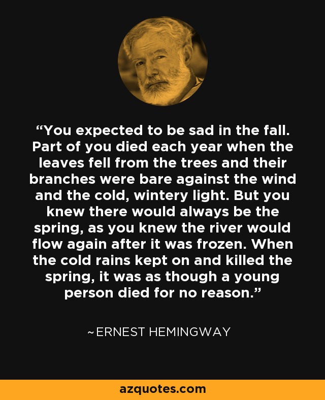 You expected to be sad in the fall. Part of you died each year when the leaves fell from the trees and their branches were bare against the wind and the cold, wintery light. But you knew there would always be the spring, as you knew the river would flow again after it was frozen. When the cold rains kept on and killed the spring, it was as though a young person died for no reason. - Ernest Hemingway