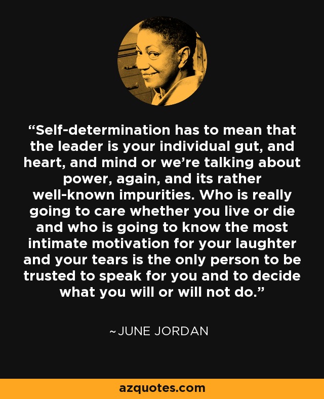 Self-determination has to mean that the leader is your individual gut, and heart, and mind or we're talking about power, again, and its rather well-known impurities. Who is really going to care whether you live or die and who is going to know the most intimate motivation for your laughter and your tears is the only person to be trusted to speak for you and to decide what you will or will not do. - June Jordan