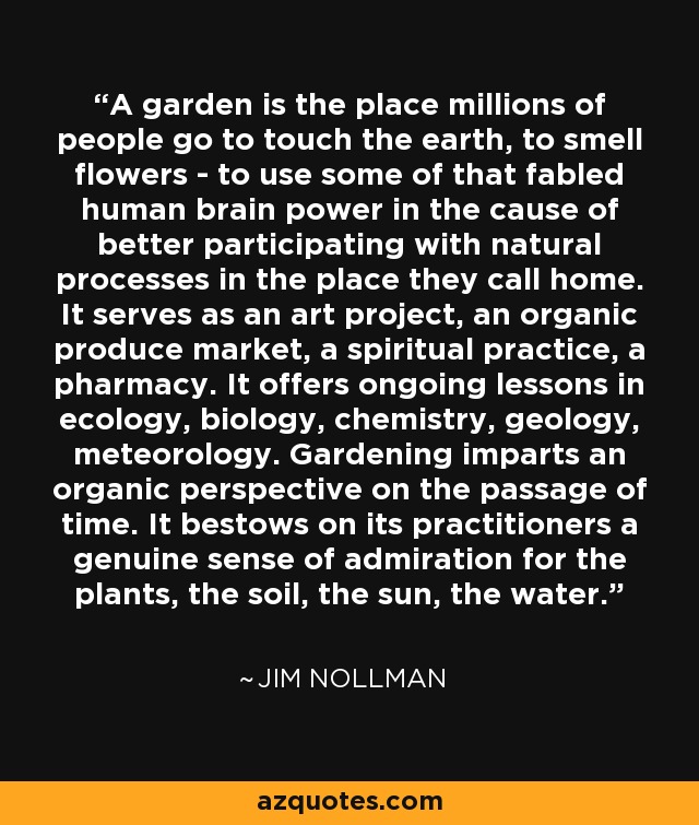 A garden is the place millions of people go to touch the earth, to smell flowers - to use some of that fabled human brain power in the cause of better participating with natural processes in the place they call home. It serves as an art project, an organic produce market, a spiritual practice, a pharmacy. It offers ongoing lessons in ecology, biology, chemistry, geology, meteorology. Gardening imparts an organic perspective on the passage of time. It bestows on its practitioners a genuine sense of admiration for the plants, the soil, the sun, the water. - Jim Nollman