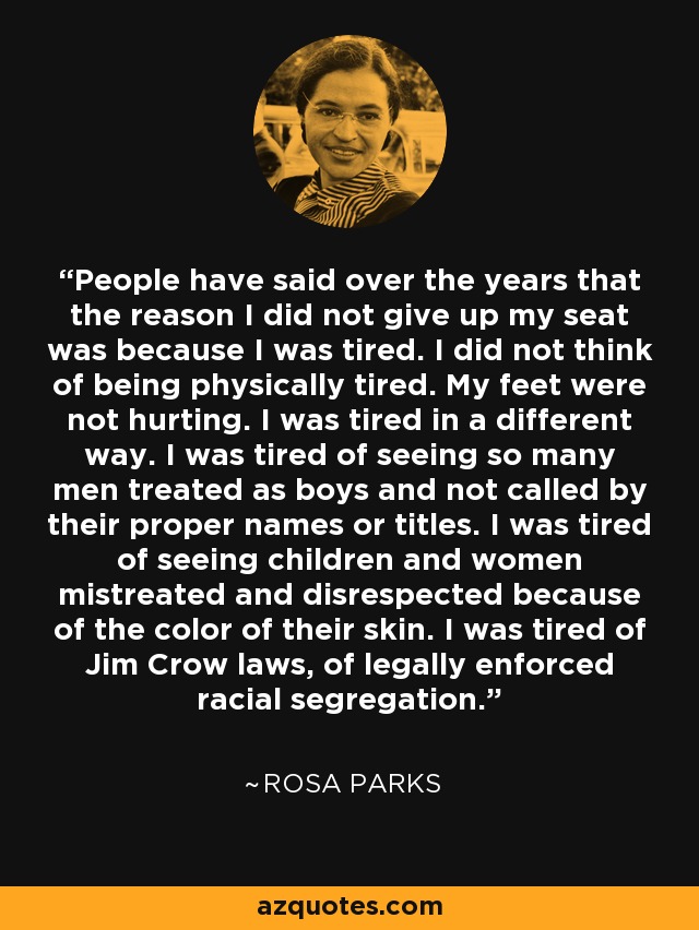 People have said over the years that the reason I did not give up my seat was because I was tired. I did not think of being physically tired. My feet were not hurting. I was tired in a different way. I was tired of seeing so many men treated as boys and not called by their proper names or titles. I was tired of seeing children and women mistreated and disrespected because of the color of their skin. I was tired of Jim Crow laws, of legally enforced racial segregation. - Rosa Parks