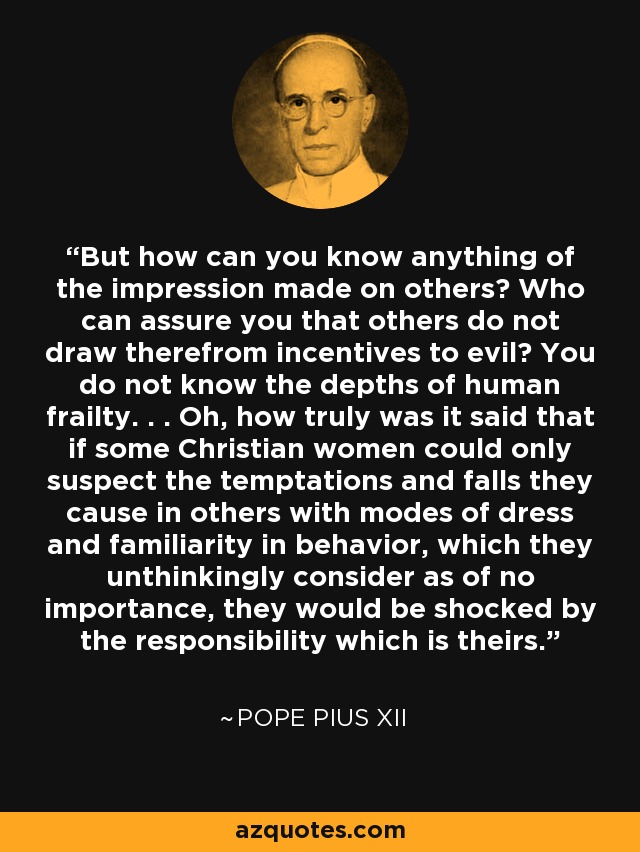 But how can you know anything of the impression made on others? Who can assure you that others do not draw therefrom incentives to evil? You do not know the depths of human frailty. . . Oh, how truly was it said that if some Christian women could only suspect the temptations and falls they cause in others with modes of dress and familiarity in behavior, which they unthinkingly consider as of no importance, they would be shocked by the responsibility which is theirs. - Pope Pius XII