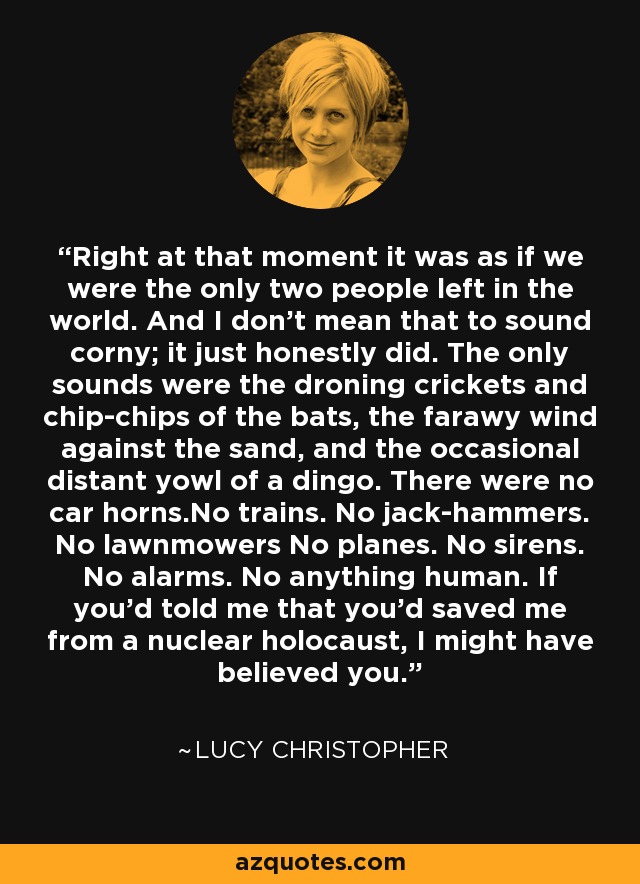 Right at that moment it was as if we were the only two people left in the world. And I don't mean that to sound corny; it just honestly did. The only sounds were the droning crickets and chip-chips of the bats, the farawy wind against the sand, and the occasional distant yowl of a dingo. There were no car horns.No trains. No jack-hammers. No lawnmowers No planes. No sirens. No alarms. No anything human. If you'd told me that you'd saved me from a nuclear holocaust, I might have believed you. - Lucy Christopher