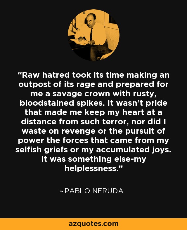Raw hatred took its time making an outpost of its rage and prepared for me a savage crown with rusty, bloodstained spikes. It wasn't pride that made me keep my heart at a distance from such terror, nor did I waste on revenge or the pursuit of power the forces that came from my selfish griefs or my accumulated joys. It was something else-my helplessness. - Pablo Neruda