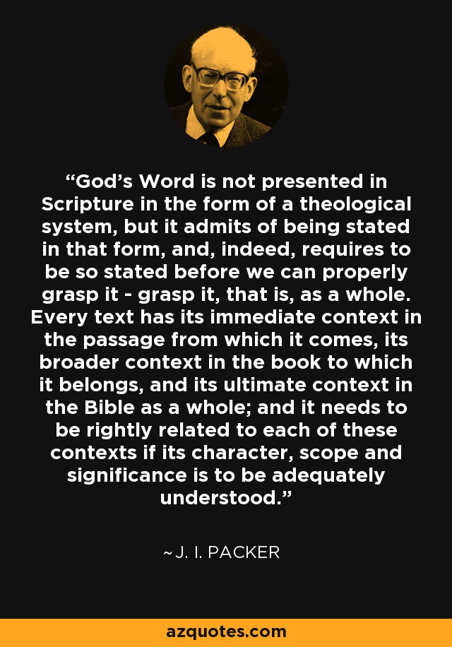 God's Word is not presented in Scripture in the form of a theological system, but it admits of being stated in that form, and, indeed, requires to be so stated before we can properly grasp it - grasp it, that is, as a whole. Every text has its immediate context in the passage from which it comes, its broader context in the book to which it belongs, and its ultimate context in the Bible as a whole; and it needs to be rightly related to each of these contexts if its character, scope and significance is to be adequately understood. - J. I. Packer
