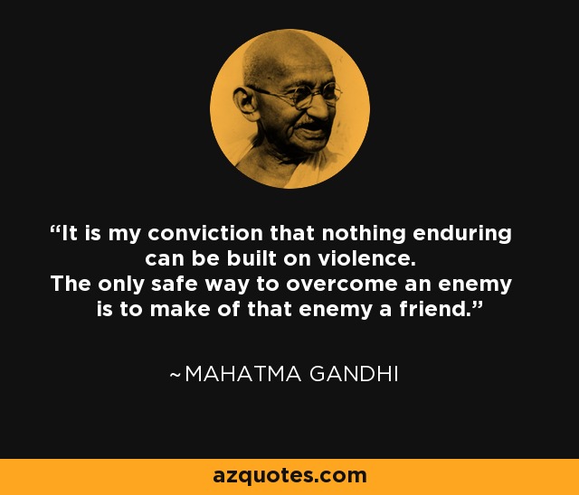 It is my conviction that nothing enduring can be built on violence. The only safe way to overcome an enemy is to make of that enemy a friend. - Mahatma Gandhi