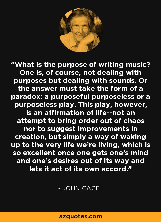 What is the purpose of writing music? One is, of course, not dealing with purposes but dealing with sounds. Or the answer must take the form of a paradox: a purposeful purposeless or a purposeless play. This play, however, is an affirmation of life--not an attempt to bring order out of chaos nor to suggest improvements in creation, but simply a way of waking up to the very life we’re living, which is so excellent once one gets one’s mind and one’s desires out of its way and lets it act of its own accord. - John Cage