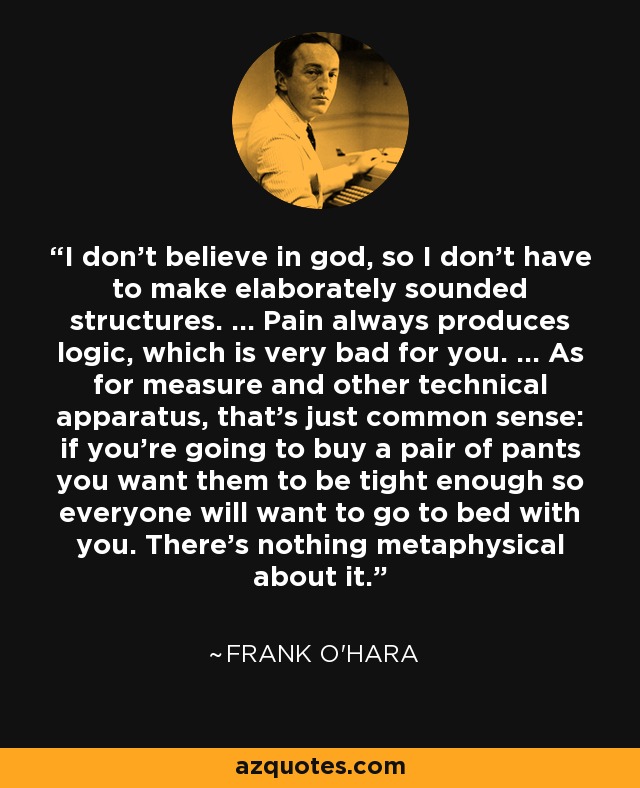 I don't believe in god, so I don't have to make elaborately sounded structures. ... Pain always produces logic, which is very bad for you. ... As for measure and other technical apparatus, that's just common sense: if you're going to buy a pair of pants you want them to be tight enough so everyone will want to go to bed with you. There's nothing metaphysical about it. - Frank O'Hara