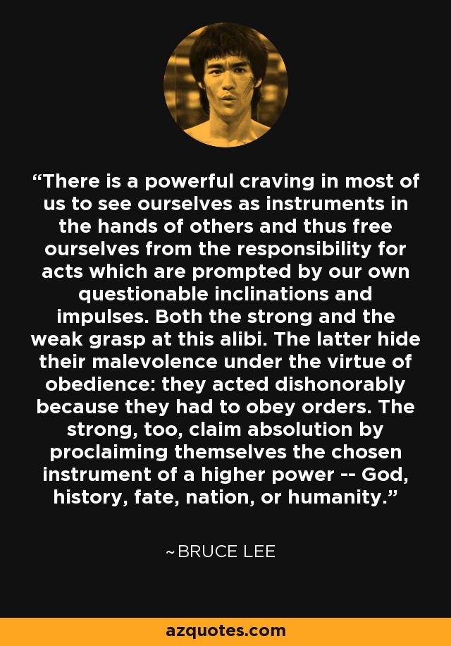 There is a powerful craving in most of us to see ourselves as instruments in the hands of others and thus free ourselves from the responsibility for acts which are prompted by our own questionable inclinations and impulses. Both the strong and the weak grasp at this alibi. The latter hide their malevolence under the virtue of obedience: they acted dishonorably because they had to obey orders. The strong, too, claim absolution by proclaiming themselves the chosen instrument of a higher power -- God, history, fate, nation, or humanity. - Bruce Lee