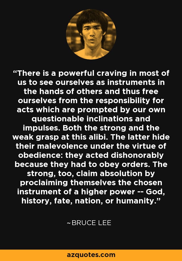 There is a powerful craving in most of us to see ourselves as instruments in the hands of others and thus free ourselves from the responsibility for acts which are prompted by our own questionable inclinations and impulses. Both the strong and the weak grasp at this alibi. The latter hide their malevolence under the virtue of obedience: they acted dishonorably because they had to obey orders. The strong, too, claim absolution by proclaiming themselves the chosen instrument of a higher power -- God, history, fate, nation, or humanity. - Bruce Lee