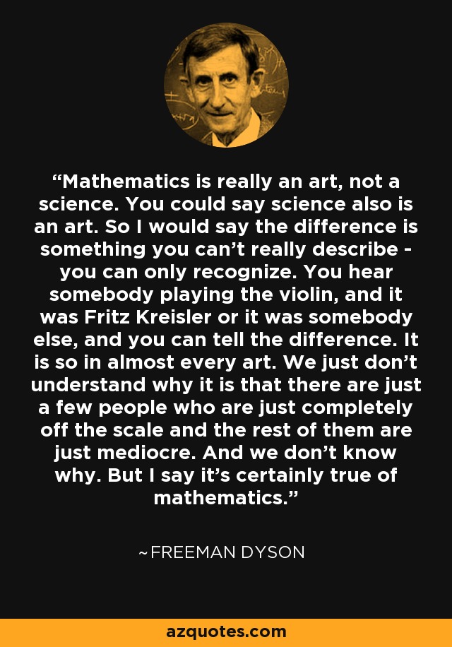 Mathematics is really an art, not a science. You could say science also is an art. So I would say the difference is something you can't really describe - you can only recognize. You hear somebody playing the violin, and it was Fritz Kreisler or it was somebody else, and you can tell the difference. It is so in almost every art. We just don't understand why it is that there are just a few people who are just completely off the scale and the rest of them are just mediocre. And we don't know why. But I say it's certainly true of mathematics. - Freeman Dyson
