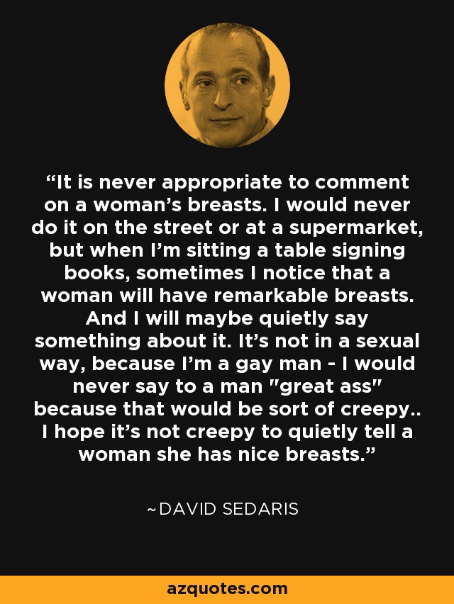 It is never appropriate to comment on a woman's breasts. I would never do it on the street or at a supermarket, but when I'm sitting a table signing books, sometimes I notice that a woman will have remarkable breasts. And I will maybe quietly say something about it. It's not in a sexual way, because I'm a gay man - I would never say to a man 