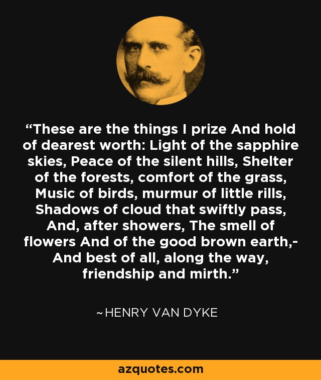 These are the things I prize And hold of dearest worth: Light of the sapphire skies, Peace of the silent hills, Shelter of the forests, comfort of the grass, Music of birds, murmur of little rills, Shadows of cloud that swiftly pass, And, after showers, The smell of flowers And of the good brown earth,- And best of all, along the way, friendship and mirth. - Henry Van Dyke