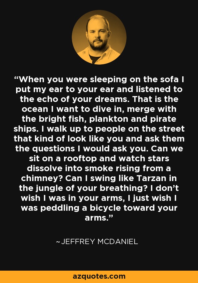 When you were sleeping on the sofa I put my ear to your ear and listened to the echo of your dreams. That is the ocean I want to dive in, merge with the bright fish, plankton and pirate ships. I walk up to people on the street that kind of look like you and ask them the questions I would ask you. Can we sit on a rooftop and watch stars dissolve into smoke rising from a chimney? Can I swing like Tarzan in the jungle of your breathing? I don’t wish I was in your arms, I just wish I was peddling a bicycle toward your arms. - Jeffrey McDaniel