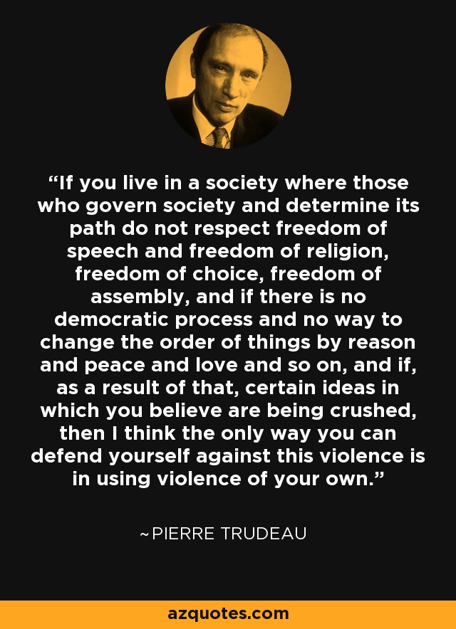 If you live in a society where those who govern society and determine its path do not respect freedom of speech and freedom of religion, freedom of choice, freedom of assembly, and if there is no democratic process and no way to change the order of things by reason and peace and love and so on, and if, as a result of that, certain ideas in which you believe are being crushed, then I think the only way you can defend yourself against this violence is in using violence of your own. - Pierre Trudeau