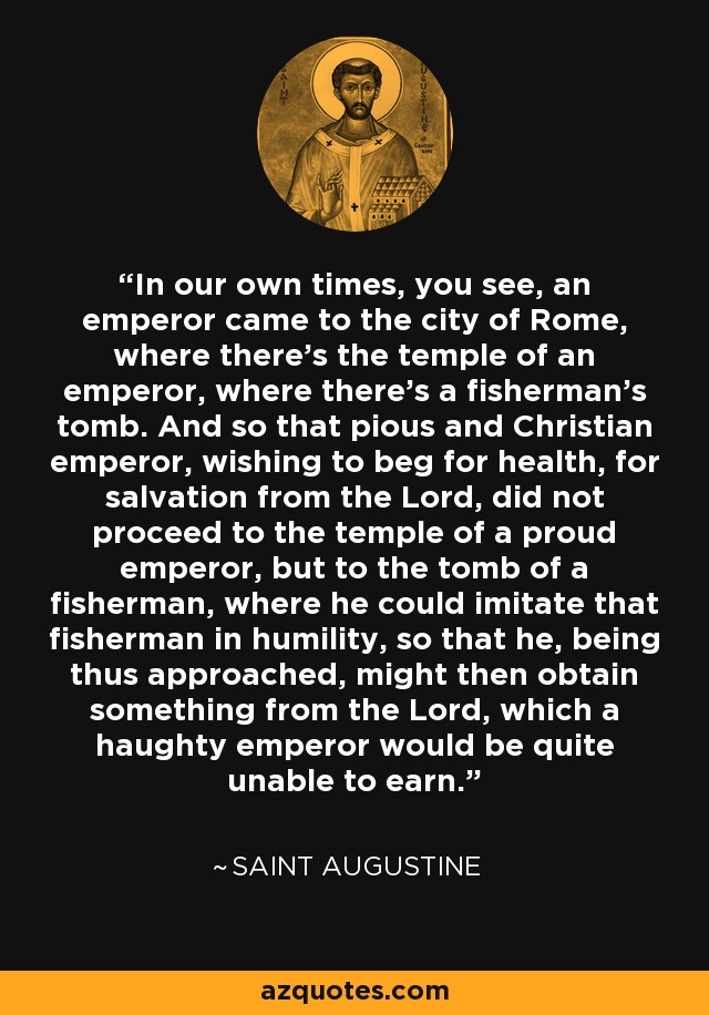 In our own times, you see, an emperor came to the city of Rome, where there's the temple of an emperor, where there's a fisherman's tomb. And so that pious and Christian emperor, wishing to beg for health, for salvation from the Lord, did not proceed to the temple of a proud emperor, but to the tomb of a fisherman, where he could imitate that fisherman in humility, so that he, being thus approached, might then obtain something from the Lord, which a haughty emperor would be quite unable to earn. - Saint Augustine