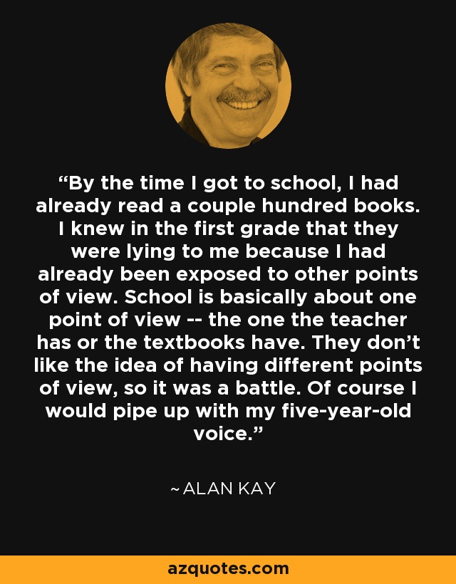 By the time I got to school, I had already read a couple hundred books. I knew in the first grade that they were lying to me because I had already been exposed to other points of view. School is basically about one point of view -- the one the teacher has or the textbooks have. They don't like the idea of having different points of view, so it was a battle. Of course I would pipe up with my five-year-old voice. - Alan Kay