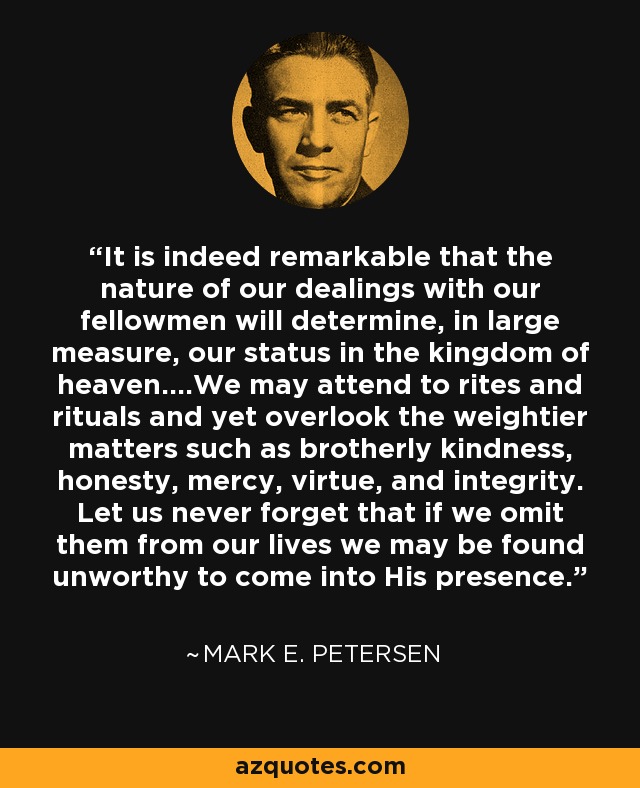 It is indeed remarkable that the nature of our dealings with our fellowmen will determine, in large measure, our status in the kingdom of heaven....We may attend to rites and rituals and yet overlook the weightier matters such as brotherly kindness, honesty, mercy, virtue, and integrity. Let us never forget that if we omit them from our lives we may be found unworthy to come into His presence. - Mark E. Petersen