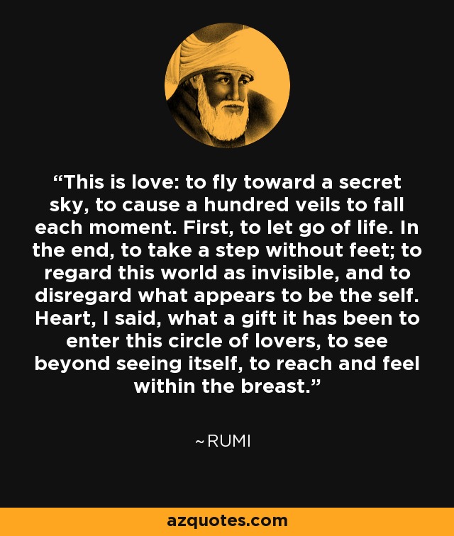 This is love: to fly toward a secret sky, to cause a hundred veils to fall each moment. First, to let go of life. In the end, to take a step without feet; to regard this world as invisible, and to disregard what appears to be the self. Heart, I said, what a gift it has been to enter this circle of lovers, to see beyond seeing itself, to reach and feel within the breast. - Rumi