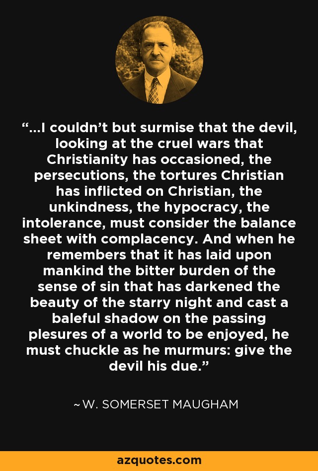 ...I couldn't but surmise that the devil, looking at the cruel wars that Christianity has occasioned, the persecutions, the tortures Christian has inflicted on Christian, the unkindness, the hypocracy, the intolerance, must consider the balance sheet with complacency. And when he remembers that it has laid upon mankind the bitter burden of the sense of sin that has darkened the beauty of the starry night and cast a baleful shadow on the passing plesures of a world to be enjoyed, he must chuckle as he murmurs: give the devil his due. - W. Somerset Maugham