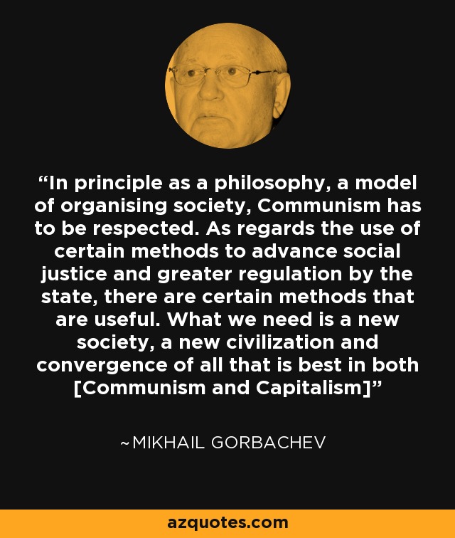 In principle as a philosophy, a model of organising society, Communism has to be respected. As regards the use of certain methods to advance social justice and greater regulation by the state, there are certain methods that are useful. What we need is a new society, a new civilization and convergence of all that is best in both [Communism and Capitalism] - Mikhail Gorbachev