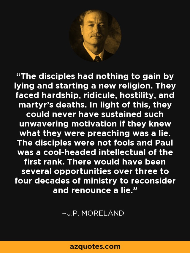 The disciples had nothing to gain by lying and starting a new religion. They faced hardship, ridicule, hostility, and martyr's deaths. In light of this, they could never have sustained such unwavering motivation if they knew what they were preaching was a lie. The disciples were not fools and Paul was a cool-headed intellectual of the first rank. There would have been several opportunities over three to four decades of ministry to reconsider and renounce a lie. - J.P. Moreland