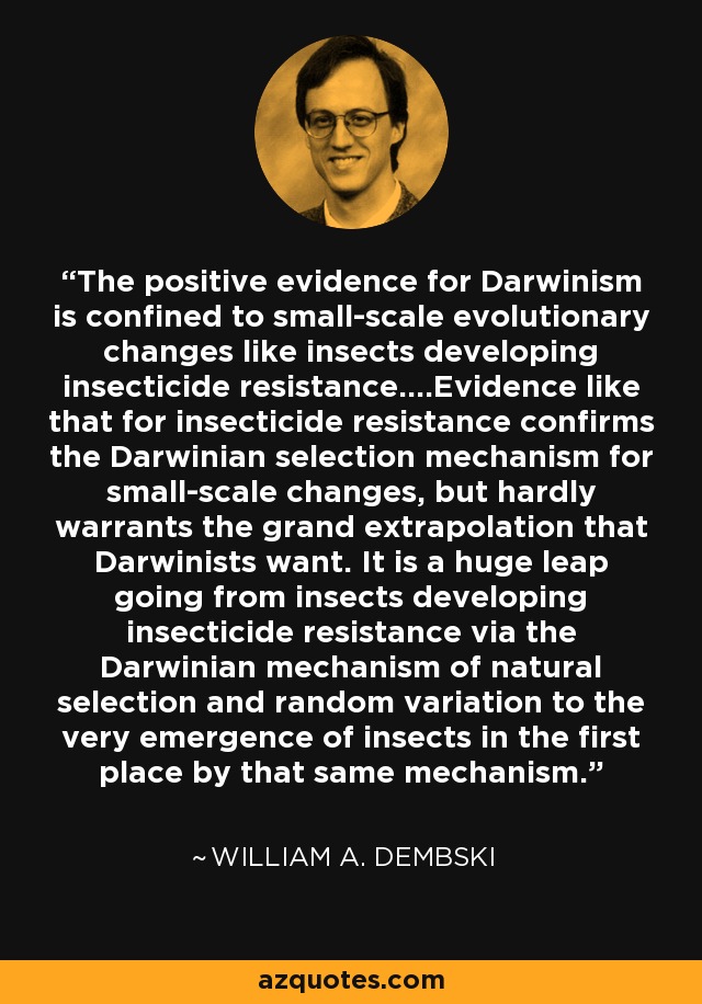 The positive evidence for Darwinism is confined to small-scale evolutionary changes like insects developing insecticide resistance....Evidence like that for insecticide resistance confirms the Darwinian selection mechanism for small-scale changes, but hardly warrants the grand extrapolation that Darwinists want. It is a huge leap going from insects developing insecticide resistance via the Darwinian mechanism of natural selection and random variation to the very emergence of insects in the first place by that same mechanism. - William A. Dembski
