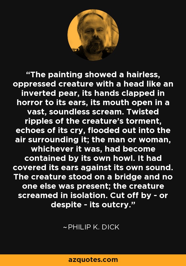 The painting showed a hairless, oppressed creature with a head like an inverted pear, its hands clapped in horror to its ears, its mouth open in a vast, soundless scream. Twisted ripples of the creature's torment, echoes of its cry, flooded out into the air surrounding it; the man or woman, whichever it was, had become contained by its own howl. It had covered its ears against its own sound. The creature stood on a bridge and no one else was present; the creature screamed in isolation. Cut off by - or despite - its outcry. - Philip K. Dick