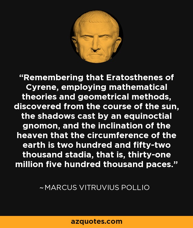 Remembering that Eratosthenes of Cyrene, employing mathematical theories and geometrical methods, discovered from the course of the sun, the shadows cast by an equinoctial gnomon, and the inclination of the heaven that the circumference of the earth is two hundred and fifty-two thousand stadia, that is, thirty-one million five hundred thousand paces. - Marcus Vitruvius Pollio