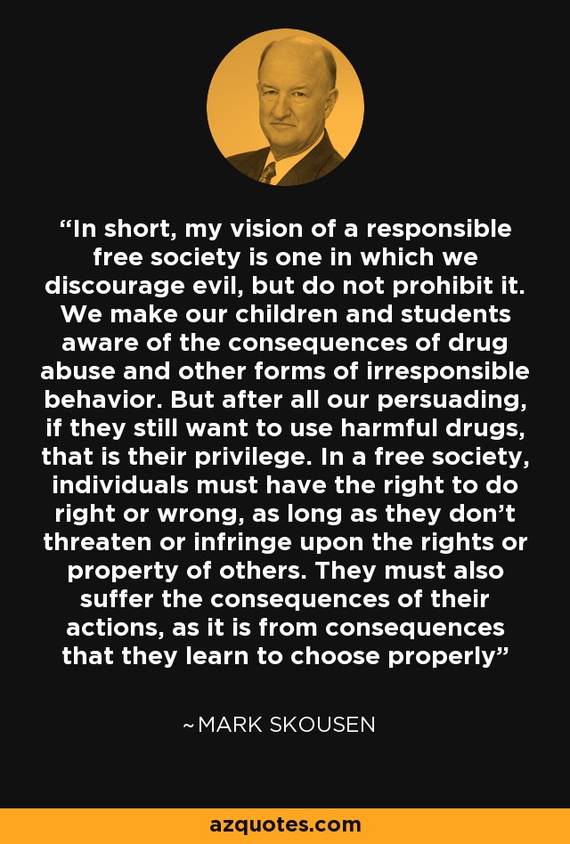 In short, my vision of a responsible free society is one in which we discourage evil, but do not prohibit it. We make our children and students aware of the consequences of drug abuse and other forms of irresponsible behavior. But after all our persuading, if they still want to use harmful drugs, that is their privilege. In a free society, individuals must have the right to do right or wrong, as long as they don't threaten or infringe upon the rights or property of others. They must also suffer the consequences of their actions, as it is from consequences that they learn to choose properly - Mark Skousen